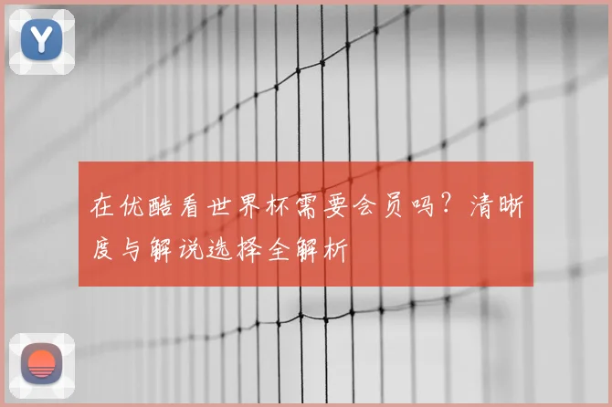在优酷看世界杯需要会员吗？清晰度与解说选择全解析