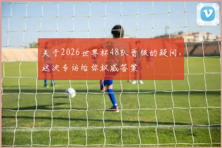 关于2026世界杯48队晋级的疑问，这次专访给你权威答案