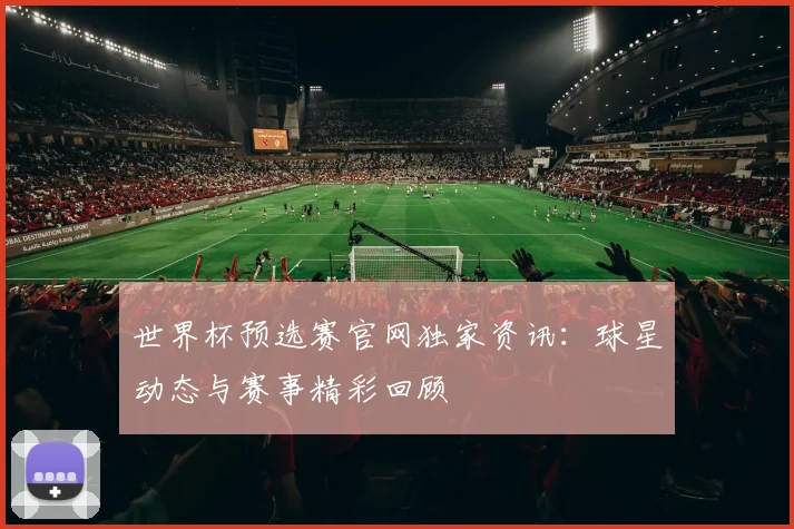 世界杯预选赛官网独家资讯：球星动态与赛事精彩回顾