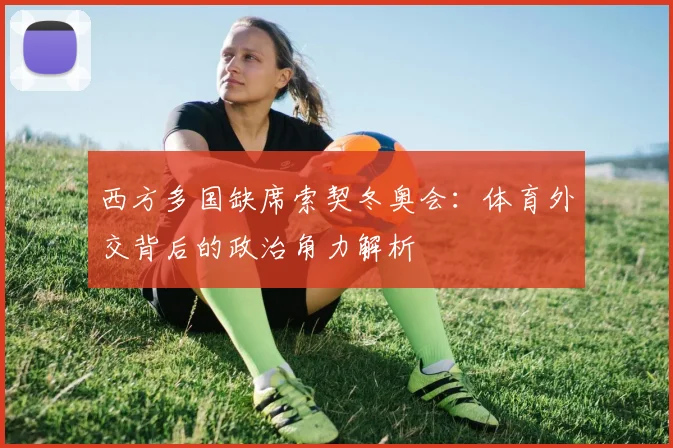 西方多国缺席索契冬奥会：体育外交背后的政治角力解析