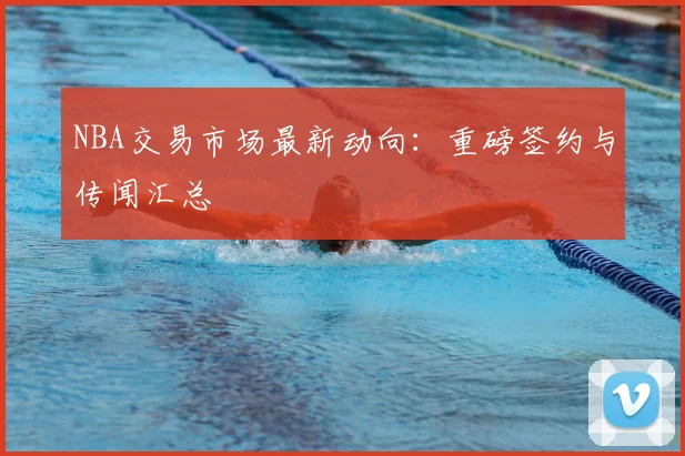 NBA交易市场最新动向：重磅签约与传闻汇总