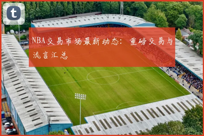 NBA交易市场最新动态：重磅交易与流言汇总
