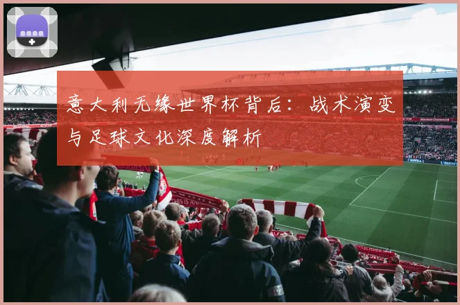 意大利无缘世界杯背后：战术演变与足球文化深度解析