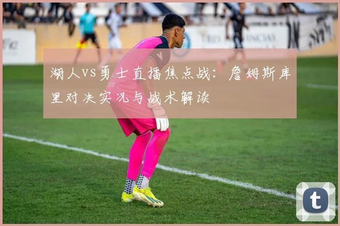 湖人vs勇士直播焦点战：詹姆斯库里对决实况与战术解读