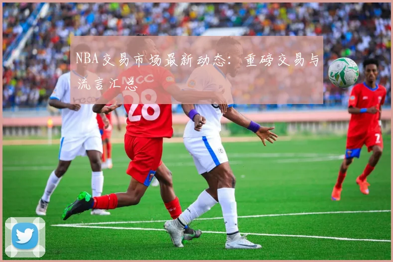 NBA交易市场最新动态：重磅交易与流言汇总