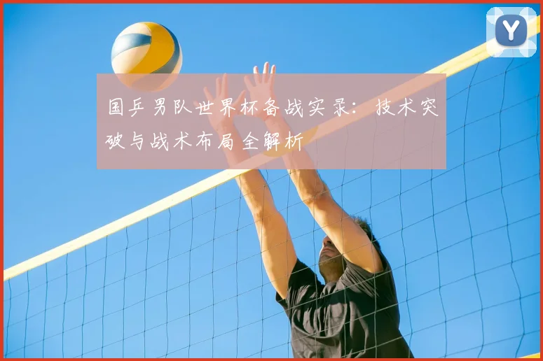 国乒男队世界杯备战实录：技术突破与战术布局全解析