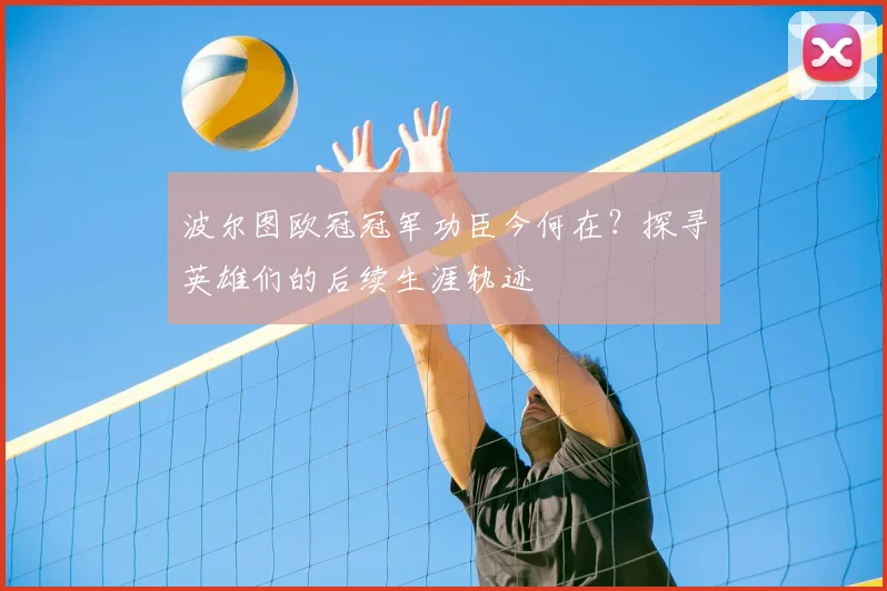 波尔图欧冠冠军功臣今何在？探寻英雄们的后续生涯轨迹